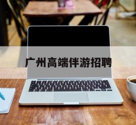 眉山广州高端伴游雇用(广州私家助理伴游雇用)